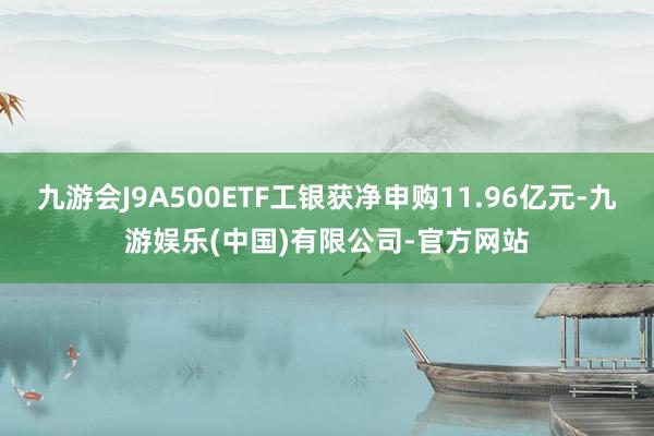 九游会J9A500ETF工银获净申购11.96亿元-九游娱乐(中国)有限公司-官方网站