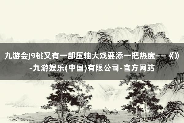 九游会J9桃又有一部压轴大戏要添一把热度——《》-九游娱乐(中国)有限公司-官方网站