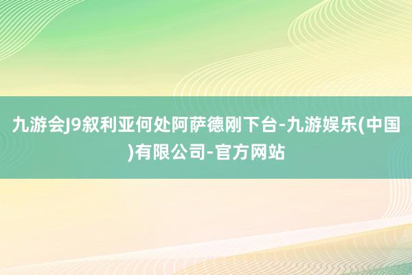 九游会J9叙利亚何处阿萨德刚下台-九游娱乐(中国)有限公司-官方网站