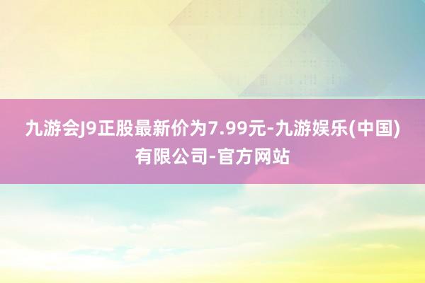 九游会J9正股最新价为7.99元-九游娱乐(中国)有限公司-官方网站