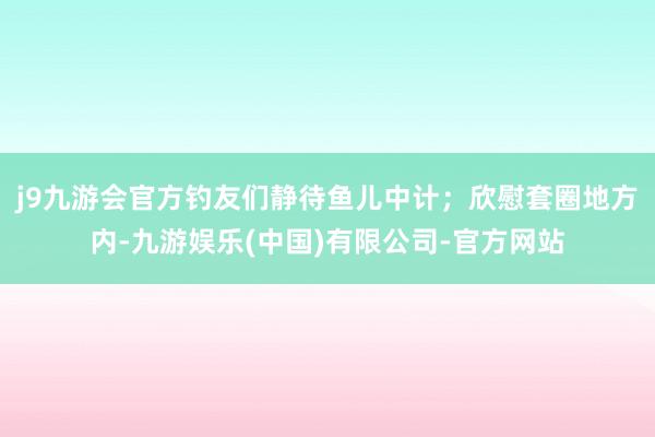 j9九游会官方钓友们静待鱼儿中计；欣慰套圈地方内-九游娱乐(中国)有限公司-官方网站