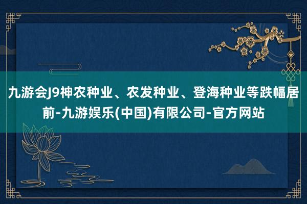 九游会J9神农种业、农发种业、登海种业等跌幅居前-九游娱乐(中国)有限公司-官方网站