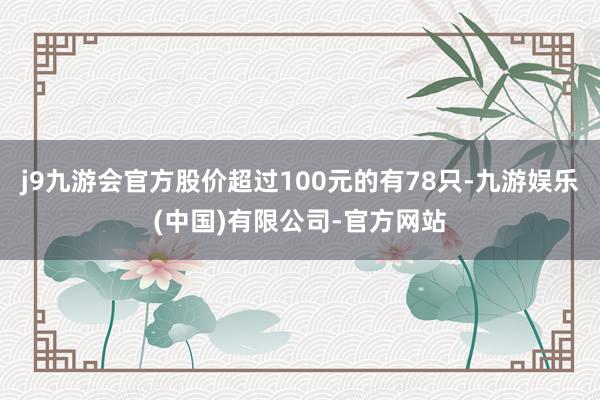 j9九游会官方股价超过100元的有78只-九游娱乐(中国)有限公司-官方网站