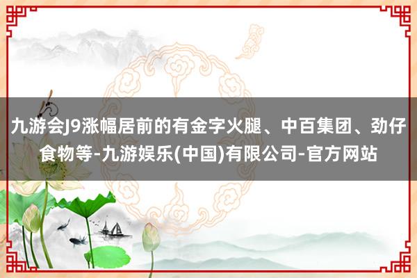 九游会J9涨幅居前的有金字火腿、中百集团、劲仔食物等-九游娱乐(中国)有限公司-官方网站