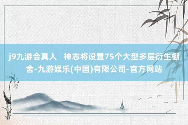 j9九游会真人   神志将设置75个大型多层衍生棚舍-九游娱乐(中国)有限公司-官方网站