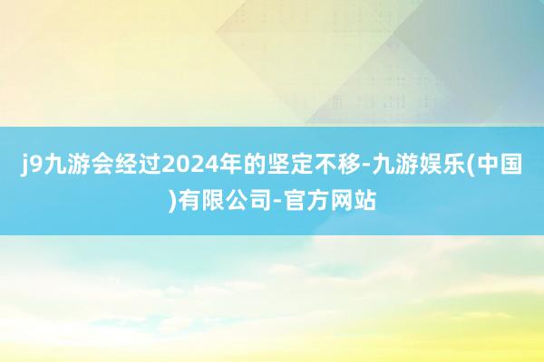 j9九游会经过2024年的坚定不移-九游娱乐(中国)有限公司-官方网站