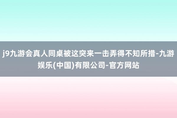 j9九游会真人同桌被这突来一击弄得不知所措-九游娱乐(中国)有限公司-官方网站