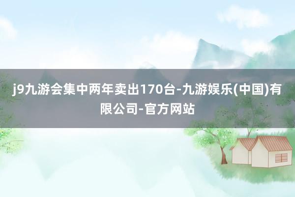 j9九游会集中两年卖出170台-九游娱乐(中国)有限公司-官方网站