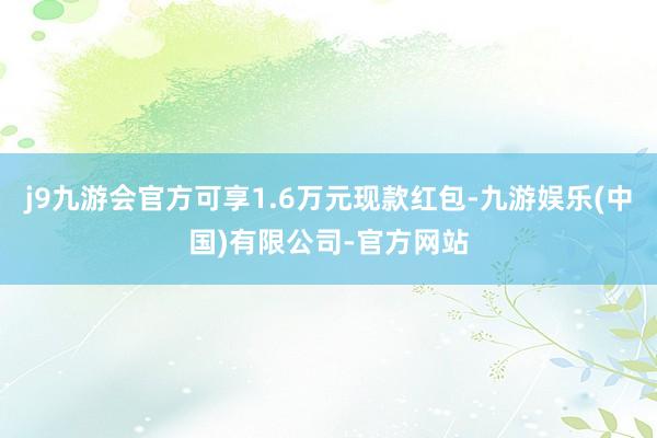 j9九游会官方可享1.6万元现款红包-九游娱乐(中国)有限公司-官方网站