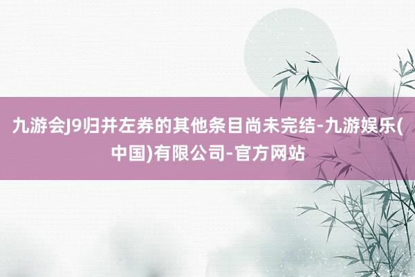 九游会J9归并左券的其他条目尚未完结-九游娱乐(中国)有限公司-官方网站