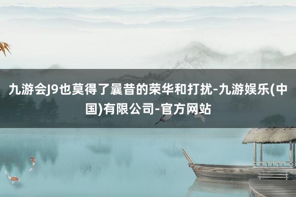 九游会J9也莫得了曩昔的荣华和打扰-九游娱乐(中国)有限公司-官方网站