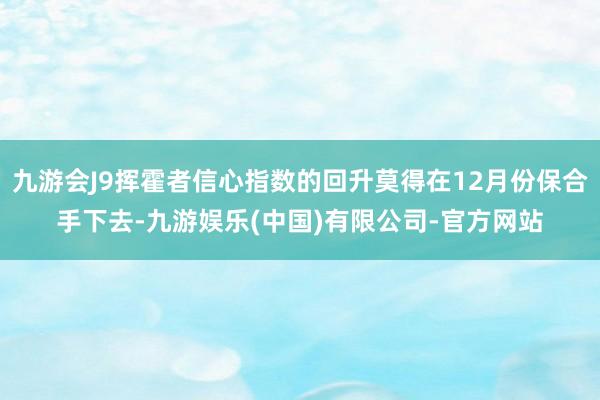 九游会J9挥霍者信心指数的回升莫得在12月份保合手下去-九游娱乐(中国)有限公司-官方网站