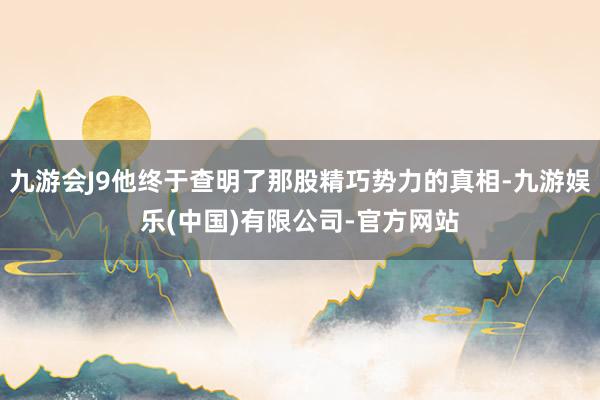 九游会J9他终于查明了那股精巧势力的真相-九游娱乐(中国)有限公司-官方网站