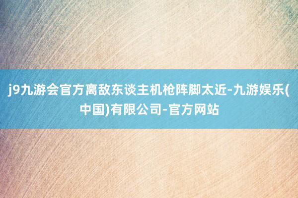 j9九游会官方离敌东谈主机枪阵脚太近-九游娱乐(中国)有限公司-官方网站