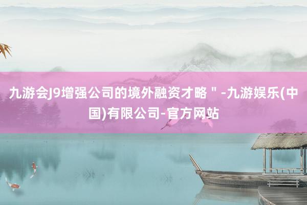 九游会J9增强公司的境外融资才略＂-九游娱乐(中国)有限公司-官方网站