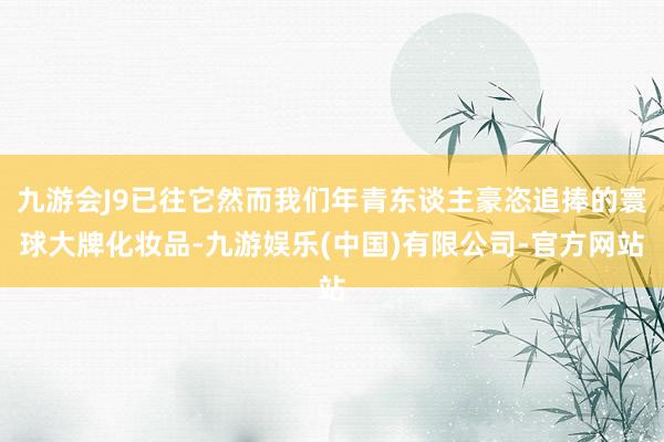 九游会J9已往它然而我们年青东谈主豪恣追捧的寰球大牌化妆品-九游娱乐(中国)有限公司-官方网站