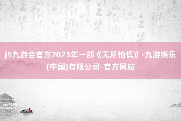 j9九游会官方2023年一部《无所怕惧》-九游娱乐(中国)有限公司-官方网站