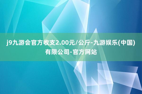 j9九游会官方收支2.00元/公斤-九游娱乐(中国)有限公司-官方网站