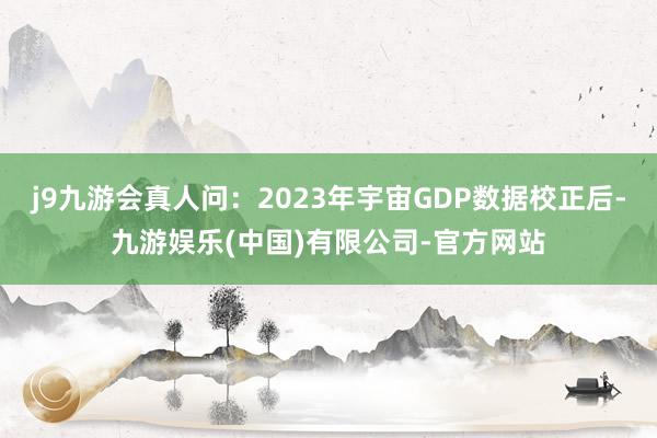 j9九游会真人问：2023年宇宙GDP数据校正后-九游娱乐(中国)有限公司-官方网站