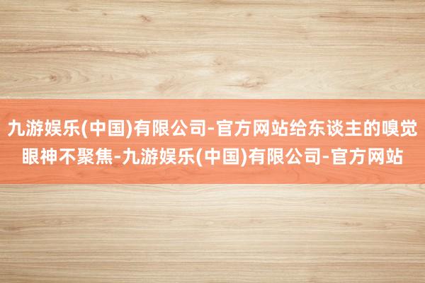 九游娱乐(中国)有限公司-官方网站给东谈主的嗅觉眼神不聚焦-九游娱乐(中国)有限公司-官方网站