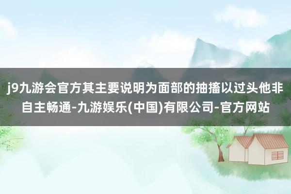 j9九游会官方其主要说明为面部的抽搐以过头他非自主畅通-九游娱乐(中国)有限公司-官方网站