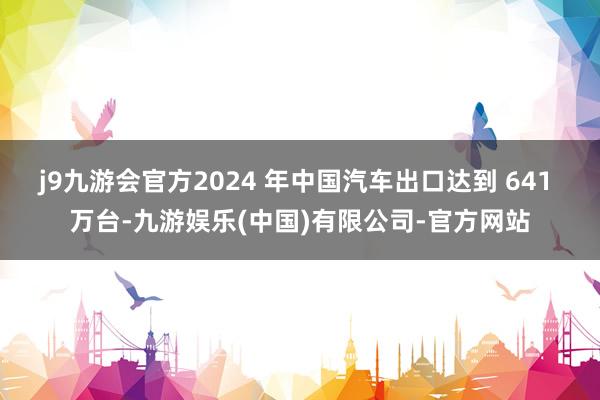 j9九游会官方2024 年中国汽车出口达到 641 万台-九游娱乐(中国)有限公司-官方网站