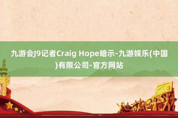 九游会J9记者Craig Hope暗示-九游娱乐(中国)有限公司-官方网站