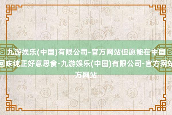 九游娱乐(中国)有限公司-官方网站但愿能在中国回味纯正好意思食-九游娱乐(中国)有限公司-官方网站