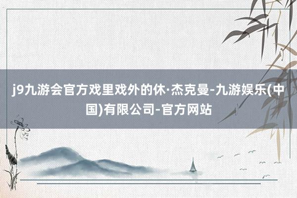 j9九游会官方戏里戏外的休·杰克曼-九游娱乐(中国)有限公司-官方网站