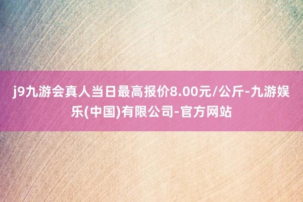 j9九游会真人当日最高报价8.00元/公斤-九游娱乐(中国)有限公司-官方网站