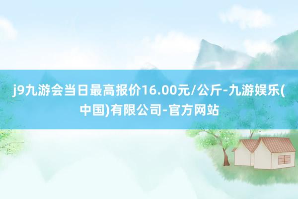 j9九游会当日最高报价16.00元/公斤-九游娱乐(中国)有限公司-官方网站