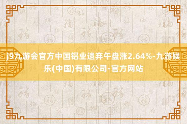 j9九游会官方中国铝业遗弃午盘涨2.64%-九游娱乐(中国)有限公司-官方网站