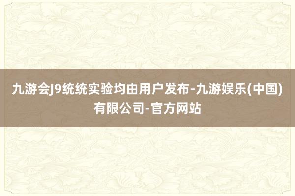 九游会J9统统实验均由用户发布-九游娱乐(中国)有限公司-官方网站