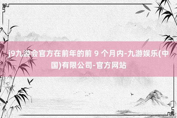 j9九游会官方在前年的前 9 个月内-九游娱乐(中国)有限公司-官方网站