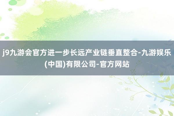 j9九游会官方进一步长远产业链垂直整合-九游娱乐(中国)有限公司-官方网站