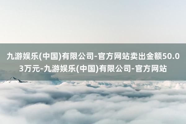 九游娱乐(中国)有限公司-官方网站卖出金额50.03万元-九游娱乐(中国)有限公司-官方网站