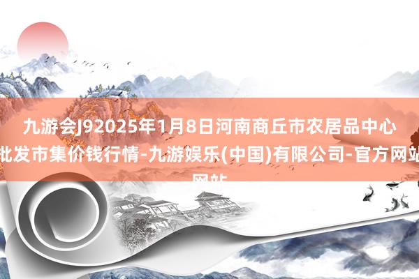 九游会J92025年1月8日河南商丘市农居品中心批发市集价钱行情-九游娱乐(中国)有限公司-官方网站