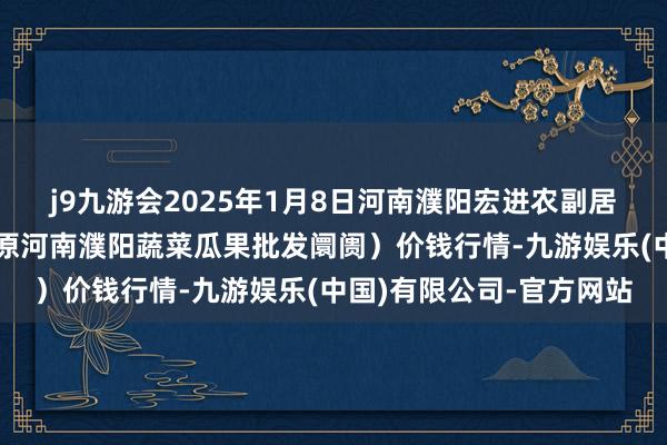 j9九游会2025年1月8日河南濮阳宏进农副居品批发阛阓有限公司（原河南濮阳蔬菜瓜果批发阛阓）价钱行情-九游娱乐(中国)有限公司-官方网站