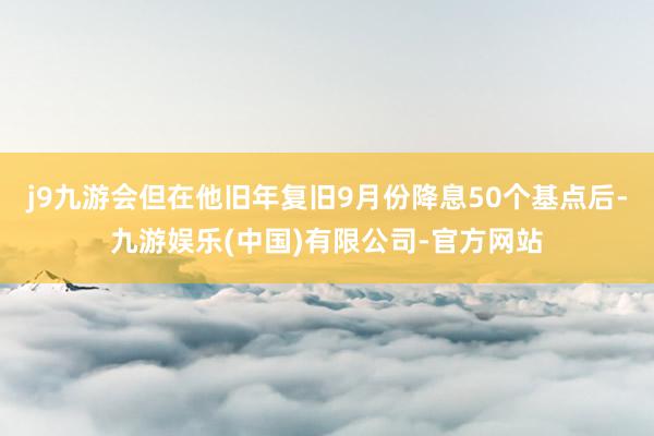 j9九游会但在他旧年复旧9月份降息50个基点后-九游娱乐(中国)有限公司-官方网站