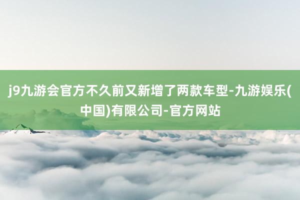 j9九游会官方不久前又新增了两款车型-九游娱乐(中国)有限公司-官方网站