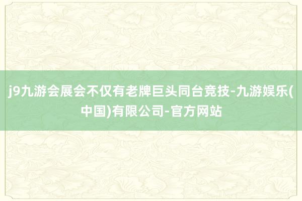 j9九游会展会不仅有老牌巨头同台竞技-九游娱乐(中国)有限公司-官方网站