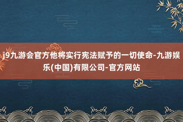 j9九游会官方他将实行宪法赋予的一切使命-九游娱乐(中国)有限公司-官方网站