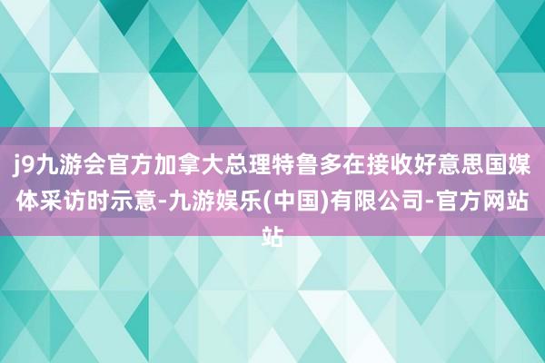 j9九游会官方加拿大总理特鲁多在接收好意思国媒体采访时示意-九游娱乐(中国)有限公司-官方网站