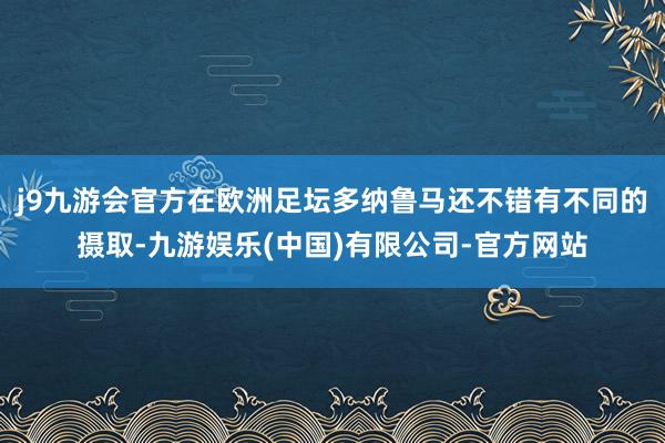 j9九游会官方在欧洲足坛多纳鲁马还不错有不同的摄取-九游娱乐(中国)有限公司-官方网站