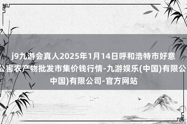 j9九游会真人2025年1月14日呼和浩特市好意思通首府无公害农产物批发市集价钱行情-九游娱乐(中国)有限公司-官方网站