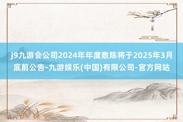 j9九游会公司2024年年度敷陈将于2025年3月底前公告-九游娱乐(中国)有限公司-官方网站