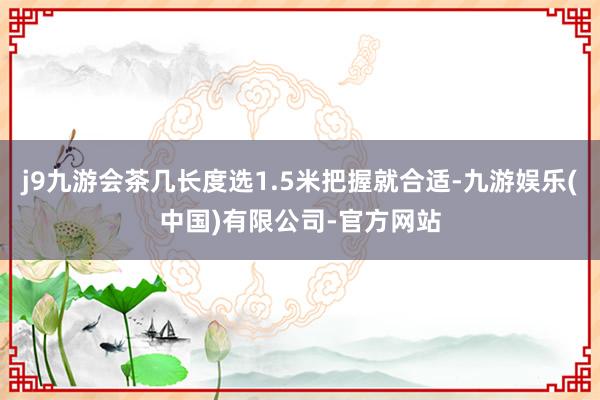 j9九游会茶几长度选1.5米把握就合适-九游娱乐(中国)有限公司-官方网站