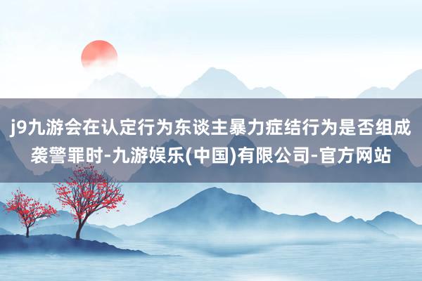 j9九游会在认定行为东谈主暴力症结行为是否组成袭警罪时-九游娱乐(中国)有限公司-官方网站