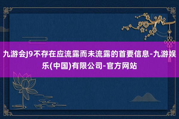 九游会J9不存在应流露而未流露的首要信息-九游娱乐(中国)有限公司-官方网站