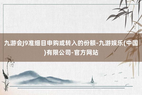 九游会J9准细目申购或转入的份额-九游娱乐(中国)有限公司-官方网站